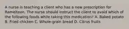 A nurse is teaching a client who has a new prescription for Ramelteon. The nurse should instruct the client to avoid which of the following foods while taking this medication? A. Baked potato B. Fried chicken C. Whole‑grain bread D. Citrus fruits