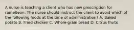 A nurse is teaching a client who has new prescription for ramelteon. The nurse should instruct the client to avoid which of the following foods at the time of administration? A. Baked potato B. Fried chicken C. Whole-grain bread D. Citrus fruits