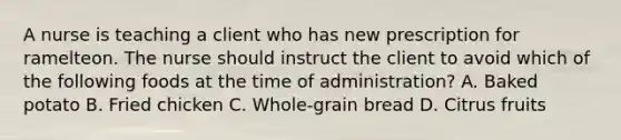 A nurse is teaching a client who has new prescription for ramelteon. The nurse should instruct the client to avoid which of the following foods at the time of administration? A. Baked potato B. Fried chicken C. Whole-grain bread D. Citrus fruits