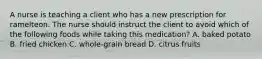 A nurse is teaching a client who has a new prescription for ramelteon. The nurse should instruct the client to avoid which of the following foods while taking this medication? A. baked potato B. fried chicken C. whole-grain bread D. citrus fruits