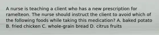 A nurse is teaching a client who has a new prescription for ramelteon. The nurse should instruct the client to avoid which of the following foods while taking this medication? A. baked potato B. fried chicken C. whole-grain bread D. citrus fruits