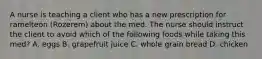 A nurse is teaching a client who has a new prescription for ramelteon (Rozerem) about the med. The nurse should instruct the client to avoid which of the following foods while taking this med? A. eggs B. grapefruit juice C. whole grain bread D. chicken