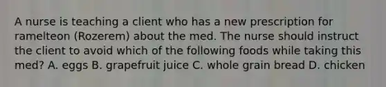 A nurse is teaching a client who has a new prescription for ramelteon (Rozerem) about the med. The nurse should instruct the client to avoid which of the following foods while taking this med? A. eggs B. grapefruit juice C. whole grain bread D. chicken