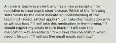 A nurse is teaching a client who has a new prescription for ranitidine to treat peptic ulcer disease. Which of the following statements by the client indicate an understanding of the teaching? (Select all that apply.) "I can take this medication with or without food." "I will take this medication in the morning." "I should expect my stools to turn black." "I will take this medication with an antacid." "I will take this medication when I need it for pain." "I will eat five small meals each day."