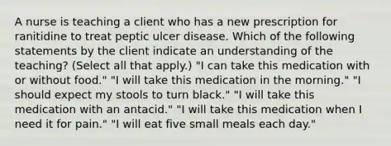 A nurse is teaching a client who has a new prescription for ranitidine to treat peptic ulcer disease. Which of the following statements by the client indicate an understanding of the teaching? (Select all that apply.) "I can take this medication with or without food." "I will take this medication in the morning." "I should expect my stools to turn black." "I will take this medication with an antacid." "I will take this medication when I need it for pain." "I will eat five small meals each day."