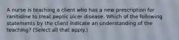 A nurse is teaching a client who has a new prescription for ranitidine to treat peptic ulcer disease. Which of the following statements by the client indicate an understanding of the teaching? (Select all that apply.)