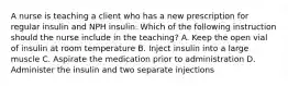 A nurse is teaching a client who has a new prescription for regular insulin and NPH insulin. Which of the following instruction should the nurse include in the teaching? A. Keep the open vial of insulin at room temperature B. Inject insulin into a large muscle C. Aspirate the medication prior to administration D. Administer the insulin and two separate injections