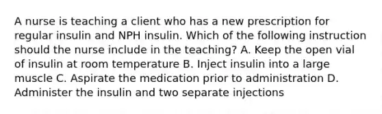 A nurse is teaching a client who has a new prescription for regular insulin and NPH insulin. Which of the following instruction should the nurse include in the teaching? A. Keep the open vial of insulin at room temperature B. Inject insulin into a large muscle C. Aspirate the medication prior to administration D. Administer the insulin and two separate injections