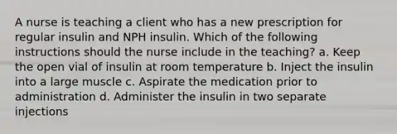 A nurse is teaching a client who has a new prescription for regular insulin and NPH insulin. Which of the following instructions should the nurse include in the teaching? a. Keep the open vial of insulin at room temperature b. Inject the insulin into a large muscle c. Aspirate the medication prior to administration d. Administer the insulin in two separate injections