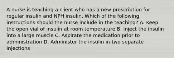 A nurse is teaching a client who has a new prescription for regular insulin and NPH insulin. Which of the following instructions should the nurse include in the teaching? A. Keep the open vial of insulin at room temperature B. Inject the insulin into a large muscle C. Aspirate the medication prior to administration D. Administer the insulin in two separate injections