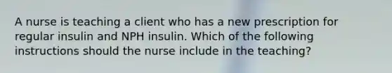 A nurse is teaching a client who has a new prescription for regular insulin and NPH insulin. Which of the following instructions should the nurse include in the teaching?