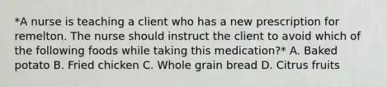 *A nurse is teaching a client who has a new prescription for remelton. The nurse should instruct the client to avoid which of the following foods while taking this medication?* A. Baked potato B. Fried chicken C. Whole grain bread D. Citrus fruits