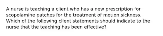 A nurse is teaching a client who has a new prescription for scopolamine patches for the treatment of motion sickness. Which of the following client statements should indicate to the nurse that the teaching has been effective?