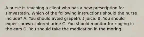 A nurse is teaching a client who has a new prescription for simvastatin. Which of the following instructions should the nurse include? A. You should avoid grapefruit juice. B. You should expect brown-colored urine C. You should monitor for ringing in the ears D. You should take the medication in the moring