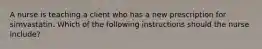 A nurse is teaching a client who has a new prescription for simvastatin. Which of the following instructions should the nurse include?