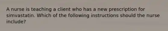 A nurse is teaching a client who has a new prescription for simvastatin. Which of the following instructions should the nurse include?