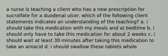 a nurse is teaching a client who has a new prescription for sucralfate for a duodenal ulcer. which of the following client statements indicates an understanding of the teaching? a. i should take this medication with my meals and at bedtime b. i should only have to take this medication for about 2 weeks c. i should wait at least 30 minutes after taking this medication to take an antacid d. i should swallow these tablets whole