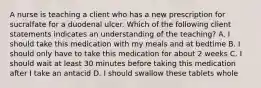 A nurse is teaching a client who has a new prescription for sucralfate for a duodenal ulcer. Which of the following client statements indicates an understanding of the teaching? A. I should take this medication with my meals and at bedtime B. I should only have to take this medication for about 2 weeks C. I should wait at least 30 minutes before taking this medication after I take an antacid D. I should swallow these tablets whole