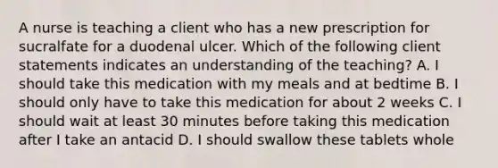 A nurse is teaching a client who has a new prescription for sucralfate for a duodenal ulcer. Which of the following client statements indicates an understanding of the teaching? A. I should take this medication with my meals and at bedtime B. I should only have to take this medication for about 2 weeks C. I should wait at least 30 minutes before taking this medication after I take an antacid D. I should swallow these tablets whole