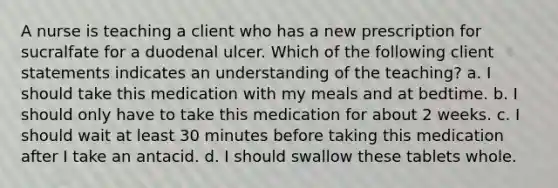 A nurse is teaching a client who has a new prescription for sucralfate for a duodenal ulcer. Which of the following client statements indicates an understanding of the teaching? a. I should take this medication with my meals and at bedtime. b. I should only have to take this medication for about 2 weeks. c. I should wait at least 30 minutes before taking this medication after I take an antacid. d. I should swallow these tablets whole.