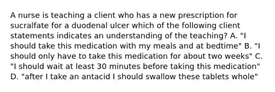 A nurse is teaching a client who has a new prescription for sucralfate for a duodenal ulcer which of the following client statements indicates an understanding of the teaching? A. "I should take this medication with my meals and at bedtime" B. "I should only have to take this medication for about two weeks" C. "I should wait at least 30 minutes before taking this medication" D. "after I take an antacid I should swallow these tablets whole"