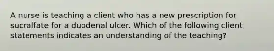 A nurse is teaching a client who has a new prescription for sucralfate for a duodenal ulcer. Which of the following client statements indicates an understanding of the teaching?