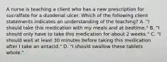 A nurse is teaching a client who has a new prescription for sucralfate for a duodenal ulcer. Which of the following client statements indicates an understanding of the teaching? A. "I should take this medication with my meals and at bedtime." B. "I should only have to take this medication for about 2 weeks." C. "I should wait at least 30 minutes before taking this medication after I take an antacid." D. "I should swallow these tablets whole."