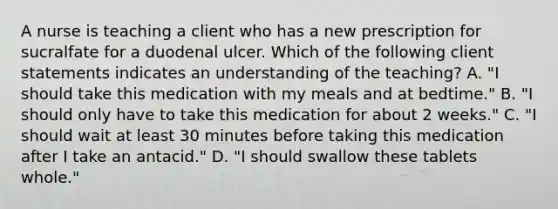 A nurse is teaching a client who has a new prescription for sucralfate for a duodenal ulcer. Which of the following client statements indicates an understanding of the teaching? A. "I should take this medication with my meals and at bedtime." B. "I should only have to take this medication for about 2 weeks." C. "I should wait at least 30 minutes before taking this medication after I take an antacid." D. "I should swallow these tablets whole."