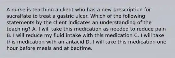 A nurse is teaching a client who has a new prescription for sucralfate to treat a gastric ulcer. Which of the following statements by the client indicates an understanding of the teaching? A. I will take this medication as needed to reduce pain B. I will reduce my fluid intake with this medication C. I will take this medication with an antacid D. I will take this medication one hour before meals and at bedtime.