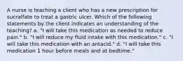 A nurse is teaching a client who has a new prescription for sucralfate to treat a gastric ulcer. Which of the following statements by the client indicates an understanding of the teaching? a. "I will take this medication as needed to reduce pain." b. "I will reduce my fluid intake with this medication." c. "I will take this medication with an antacid." d. "I will take this medication 1 hour before meals and at bedtime."