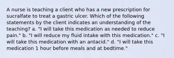 A nurse is teaching a client who has a new prescription for sucralfate to treat a gastric ulcer. Which of the following statements by the client indicates an understanding of the teaching? a. "I will take this medication as needed to reduce pain." b. "I will reduce my fluid intake with this medication." c. "I will take this medication with an antacid." d. "I will take this medication 1 hour before meals and at bedtime."