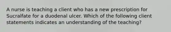 A nurse is teaching a client who has a new prescription for Sucralfate for a duodenal ulcer. Which of the following client statements indicates an understanding of the teaching?