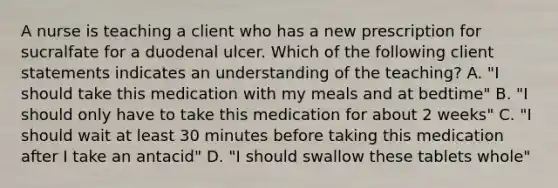 A nurse is teaching a client who has a new prescription for sucralfate for a duodenal ulcer. Which of the following client statements indicates an understanding of the teaching? A. "I should take this medication with my meals and at bedtime" B. "I should only have to take this medication for about 2 weeks" C. "I should wait at least 30 minutes before taking this medication after I take an antacid" D. "I should swallow these tablets whole"