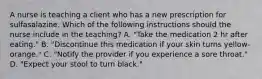 A nurse is teaching a client who has a new prescription for sulfasalazine. Which of the following instructions should the nurse include in the teaching? A. "Take the medication 2 hr after eating." B. "Discontinue this medication if your skin turns yellow-orange." C. "Notify the provider if you experience a sore throat." D. "Expect your stool to turn black."