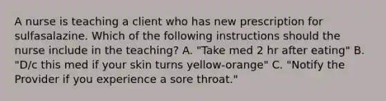 A nurse is teaching a client who has new prescription for sulfasalazine. Which of the following instructions should the nurse include in the teaching? A. "Take med 2 hr after eating" B. "D/c this med if your skin turns yellow-orange" C. "Notify the Provider if you experience a sore throat."