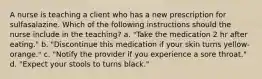 A nurse is teaching a client who has a new prescription for sulfasalazine. Which of the following instructions should the nurse include in the teaching? a. "Take the medication 2 hr after eating." b. "Discontinue this medication if your skin turns yellow-orange." c. "Notify the provider if you experience a sore throat." d. "Expect your stools to turns black."