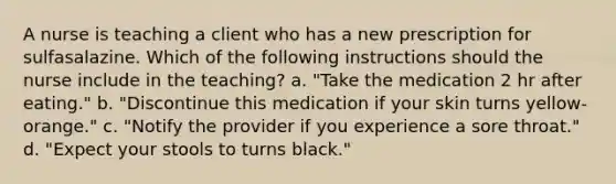 A nurse is teaching a client who has a new prescription for sulfasalazine. Which of the following instructions should the nurse include in the teaching? a. "Take the medication 2 hr after eating." b. "Discontinue this medication if your skin turns yellow-orange." c. "Notify the provider if you experience a sore throat." d. "Expect your stools to turns black."