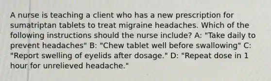 A nurse is teaching a client who has a new prescription for sumatriptan tablets to treat migraine headaches. Which of the following instructions should the nurse include? A: "Take daily to prevent headaches" B: "Chew tablet well before swallowing" C: "Report swelling of eyelids after dosage." D: "Repeat dose in 1 hour for unrelieved headache."