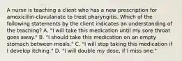 A nurse is teaching a client who has a new prescription for amoxicillin-clavulanate to treat pharyngitis. Which of the following statements by the client indicates an understanding of the teaching? A. "I will take this medication until my sore throat goes away." B. "I should take this medication on an empty stomach between meals." C. "I will stop taking this medication if I develop itching." D. "I will double my dose, if I miss one."