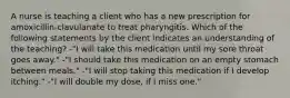 A nurse is teaching a client who has a new prescription for amoxicillin-clavulanate to treat pharyngitis. Which of the following statements by the client indicates an understanding of the teaching? -"I will take this medication until my sore throat goes away." -"I should take this medication on an empty stomach between meals." -"I will stop taking this medication if I develop itching." -"I will double my dose, if I miss one."