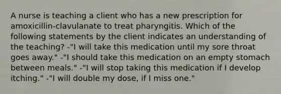 A nurse is teaching a client who has a new prescription for amoxicillin-clavulanate to treat pharyngitis. Which of the following statements by the client indicates an understanding of the teaching? -"I will take this medication until my sore throat goes away." -"I should take this medication on an empty stomach between meals." -"I will stop taking this medication if I develop itching." -"I will double my dose, if I miss one."