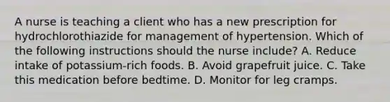 A nurse is teaching a client who has a new prescription for hydrochlorothiazide for management of hypertension. Which of the following instructions should the nurse include? A. Reduce intake of potassium-rich foods. B. Avoid grapefruit juice. C. Take this medication before bedtime. D. Monitor for leg cramps.