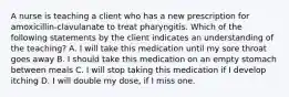 A nurse is teaching a client who has a new prescription for amoxicillin-clavulanate to treat pharyngitis. Which of the following statements by the client indicates an understanding of the teaching? A. I will take this medication until my sore throat goes away B. I should take this medication on an empty stomach between meals C. I will stop taking this medication if I develop itching D. I will double my dose, if I miss one.