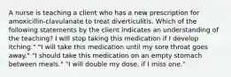 A nurse is teaching a client who has a new prescription for amoxicillin-clavulanate to treat diverticulitis. Which of the following statements by the client indicates an understanding of the teaching? I will stop taking this medication if I develop itching." "I will take this medication until my sore throat goes away." "I should take this medication on an empty stomach between meals." "I will double my dose, if I miss one."