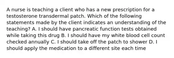 A nurse is teaching a client who has a new prescription for a testosterone transdermal patch. Which of the following statements made by the client indicates an understanding of the teaching? A. I should have pancreatic function tests obtained while taking this drug B. I should have my white blood cell count checked annually C. I should take off the patch to shower D. I should apply the medication to a different site each time