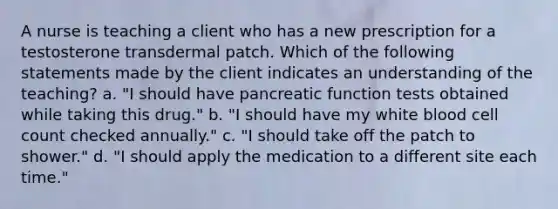 A nurse is teaching a client who has a new prescription for a testosterone transdermal patch. Which of the following statements made by the client indicates an understanding of the teaching? a. "I should have pancreatic function tests obtained while taking this drug." b. "I should have my white blood cell count checked annually." c. "I should take off the patch to shower." d. "I should apply the medication to a different site each time."