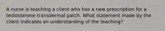 A nurse is teaching a client who has a new prescription for a testosterone transdermal patch. What statement made by the client indicates an understanding of the teaching?