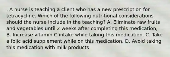 . A nurse is teaching a client who has a new prescription for tetracycline. Which of the following nutritional considerations should the nurse include in the teaching? A. Eliminate raw fruits and vegetables until 2 weeks after completing this medication, B. Increase vitamin C intake while taking this medication. C. Take a folic acid supplement while on this medication. D. Avoid taking this medication with milk products