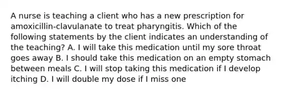 A nurse is teaching a client who has a new prescription for amoxicillin-clavulanate to treat pharyngitis. Which of the following statements by the client indicates an understanding of the teaching? A. I will take this medication until my sore throat goes away B. I should take this medication on an empty stomach between meals C. I will stop taking this medication if I develop itching D. I will double my dose if I miss one