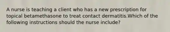 A nurse is teaching a client who has a new prescription for topical betamethasone to treat contact dermatitis.Which of the following instructions should the nurse include?